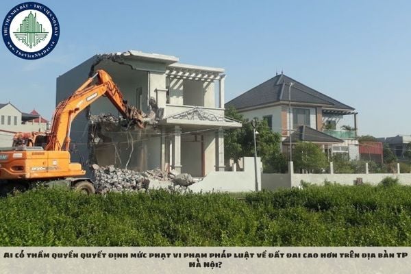 Ai có thẩm quyền quyết định mức phạt vi phạm pháp luật về đất đai cao hơn trên địa bàn TP Hà Nội?