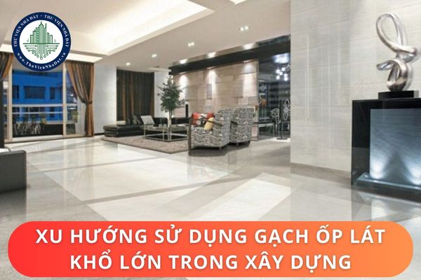 Đặc điểm và ứng dụng gạch ốp lát khổ lớn trong xây dựng? Quy định tiêu chuẩn về gạch ốp lát