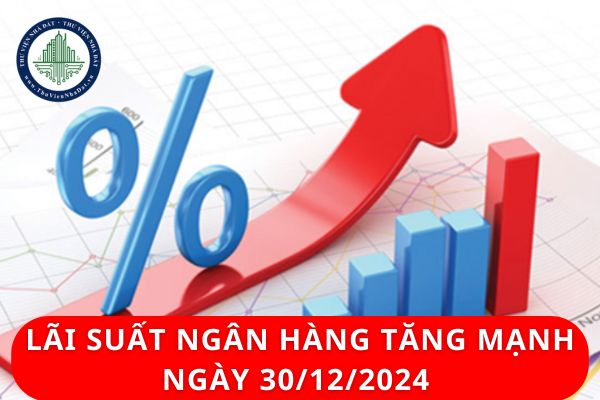 Lãi suất ngân hàng tăng mạnh ngày 30/12/2024 