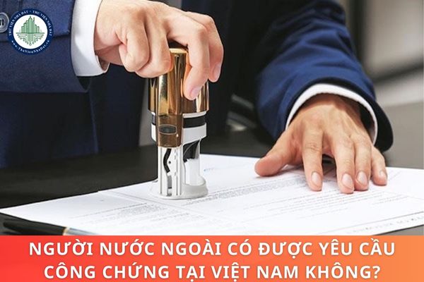 Người nước ngoài có được yêu cầu công chứng tại Việt Nam không?