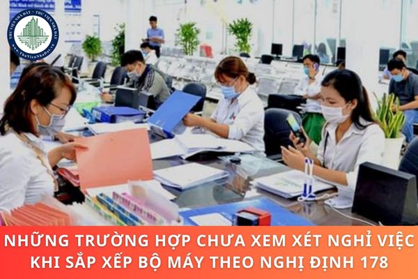 Những trường hợp chưa xem xét nghỉ việc khi sắp xếp bộ máy theo Nghị định 178