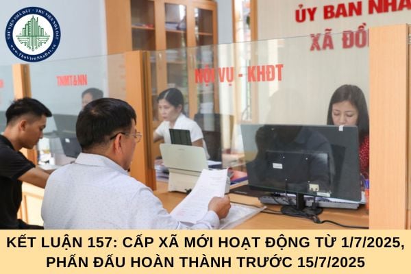 Kết luận 157: Cấp xã mới hoạt động từ 1/7/2025, phấn đấu hoàn thành trước 15/7/2025